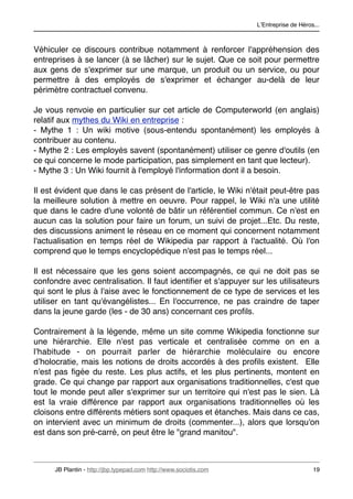 LʼEntreprise de Héros...



Véhiculer ce discours contribue notamment à renforcer l'appréhension des
entreprises à se lancer (à se lâcher) sur le sujet. Que ce soit pour permettre
aux gens de s'exprimer sur une marque, un produit ou un service, ou pour
permettre à des employés de s'exprimer et échanger au-delà de leur
périmètre contractuel convenu.

Je vous renvoie en particulier sur cet article de Computerworld (en anglais)
relatif aux mythes du Wiki en entreprise :
- Mythe 1 : Un wiki motive (sous-entendu spontanément) les employés à
contribuer au contenu.
- Mythe 2 : Les employés savent (spontanément) utiliser ce genre d'outils (en
ce qui concerne le mode participation, pas simplement en tant que lecteur).
- Mythe 3 : Un Wiki fournit à l'employé l'information dont il a besoin.

Il est évident que dans le cas présent de l'article, le Wiki n'était peut-être pas
la meilleure solution à mettre en oeuvre. Pour rappel, le Wiki n'a une utilité
que dans le cadre d'une volonté de bâtir un référentiel commun. Ce n'est en
aucun cas la solution pour faire un forum, un suivi de projet...Etc. Du reste,
des discussions animent le réseau en ce moment qui concernent notamment
l'actualisation en temps réel de Wikipedia par rapport à l'actualité. Où l'on
comprend que le temps encyclopédique n'est pas le temps réel...

Il est nécessaire que les gens soient accompagnés, ce qui ne doit pas se
confondre avec centralisation. Il faut identiﬁer et s'appuyer sur les utilisateurs
qui sont le plus à l'aise avec le fonctionnement de ce type de services et les
utiliser en tant qu'évangélistes... En l'occurrence, ne pas craindre de taper
dans la jeune garde (les - de 30 ans) concernant ces proﬁls.

Contrairement à la légende, même un site comme Wikipedia fonctionne sur
une hiérarchie. Elle n'est pas verticale et centralisée comme on en a
l'habitude - on pourrait parler de hiérarchie moléculaire ou encore
dʼholocratie, mais les notions de droits accordés à des proﬁls existent. Elle
n'est pas ﬁgée du reste. Les plus actifs, et les plus pertinents, montent en
grade. Ce qui change par rapport aux organisations traditionnelles, c'est que
tout le monde peut aller s'exprimer sur un territoire qui n'est pas le sien. Là
est la vraie différence par rapport aux organisations traditionnelles où les
cloisons entre différents métiers sont opaques et étanches. Mais dans ce cas,
on intervient avec un minimum de droits (commenter...), alors que lorsqu'on
est dans son pré-carré, on peut être le "grand manitou".



      JB Plantin - http://jbp.typepad.com http://www.sociotis.com 
                        19
 