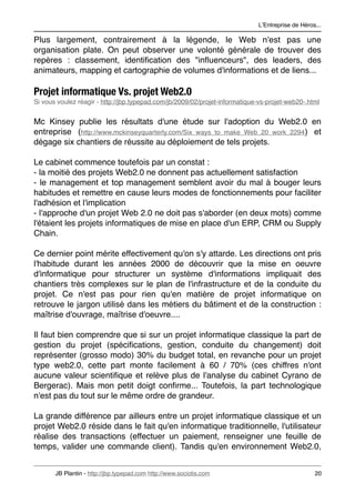 LʼEntreprise de Héros...

Plus largement, contrairement à la légende, le Web n'est pas une
organisation plate. On peut observer une volonté générale de trouver des
repères : classement, identiﬁcation des "inﬂuenceurs", des leaders, des
animateurs, mapping et cartographie de volumes d'informations et de liens...

Projet informatique Vs. projet Web2.0
Si vous voulez réagir - http://jbp.typepad.com/jb/2009/02/projet-informatique-vs-projet-web20-.html


Mc Kinsey publie les résultats d'une étude sur l'adoption du Web2.0 en
entreprise (http://www.mckinseyquarterly.com/Six_ways_to_make_Web_20_work_2294) et
dégage six chantiers de réussite au déploiement de tels projets.

Le cabinet commence toutefois par un constat :
- la moitié des projets Web2.0 ne donnent pas actuellement satisfaction
- le management et top management semblent avoir du mal à bouger leurs
habitudes et remettre en cause leurs modes de fonctionnements pour faciliter
l'adhésion et l'implication
- l'approche d'un projet Web 2.0 ne doit pas s'aborder (en deux mots) comme
l'étaient les projets informatiques de mise en place d'un ERP, CRM ou Supply
Chain.

Ce dernier point mérite effectivement qu'on s'y attarde. Les directions ont pris
l'habitude durant les années 2000 de découvrir que la mise en oeuvre
d'informatique pour structurer un système d'informations impliquait des
chantiers très complexes sur le plan de l'infrastructure et de la conduite du
projet. Ce n'est pas pour rien qu'en matière de projet informatique on
retrouve le jargon utilisé dans les métiers du bâtiment et de la construction :
maîtrise d'ouvrage, maîtrise d'oeuvre....

Il faut bien comprendre que si sur un projet informatique classique la part de
gestion du projet (spéciﬁcations, gestion, conduite du changement) doit
représenter (grosso modo) 30% du budget total, en revanche pour un projet
type web2.0, cette part monte facilement à 60 / 70% (ces chiffres n'ont
aucune valeur scientiﬁque et relève plus de l'analyse du cabinet Cyrano de
Bergerac). Mais mon petit doigt conﬁrme... Toutefois, la part technologique
n'est pas du tout sur le même ordre de grandeur.

La grande différence par ailleurs entre un projet informatique classique et un
projet Web2.0 réside dans le fait qu'en informatique traditionnelle, l'utilisateur
réalise des transactions (effectuer un paiement, renseigner une feuille de
temps, valider une commande client). Tandis qu'en environnement Web2.0,


       JB Plantin - http://jbp.typepad.com http://www.sociotis.com 
                              20
 
