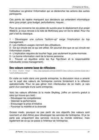 LʼEntreprise de Héros...

l'utilisateur va générer l'information qui va déclencher les actions des autres
participants.

Ces points de repère manquent aux décideurs qui entendent informatique
donc gros projet, gros budget, perturbations, risques...

Pour ce qui concerne les six pistes de succès pour le déploiement d'un projet
Web2.0, je vous renvoie à la note de McKinsey pour en lire le détail. Pour ma
part c'est du classique.

1 - Développer une culture "bottom-up" exige l'implication du top
management.
2 - Les meilleurs usages viennent des utilisateurs.
3 - Ce qui circule est ce qui est utilisé. On pourrait dire que ce qui circule est
l'information vivante.
4 - L'implication requière de toucher l'ego, pas seulement le porte-monnaie.
5 - La bonne information vient de la bonne personne.
6 - Trouver un équilibre entre les ﬂux Top-Down et la responsabilité
individuelle (cross-management).

Des valeurs comme base de réﬂexions
Si vous voulez réagir - http://jbp.typepad.com/jb/2009/01/des-valeurs-comme-base-de-r
%C3%A9ﬂexions.html


En visite ce matin dans une grande entreprise, la discussion nous a amené
sur le sujet des valeurs de l'entreprise comme fondement à la réﬂexion
opérationnelle. Pour ne pas gêner mon interlocuteur de ce matin, je vais
partir d'un exemple d'une autre entreprise.

Voici les valeurs afﬁchées (à la mode Skyblog, j'offre un comm's gratuit à
celui qui trouve qui c'est) :
- Développer les compétences
- Valoriser la performance
- Encourager la prise dʼinitiative
- Favoriser la mobilité et la diversité

Grosso modo, pourquoi ne pas partir de ces objectifs (les valeurs sont
rarement un état d'être) pour développer les services de l'entreprise. Et je ne
parle pas uniquement des services vis-à-vis du monde extérieur, mais
également de ce qui se passe à l'intérieur de l'entreprise.



      JB Plantin - http://jbp.typepad.com http://www.sociotis.com 
                        21
 