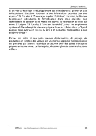 LʼEntreprise de Héros...

Si on vise à "favoriser le développement des compétences", permet-on aux
collaborateurs d'accéder librement à des informations produites par des
experts ? Si l'on vise à "Encourager la prise d'initiative", comment facilite-t-on
l'expression individuelle, la formalisation d'une idée nouvelle, son
identiﬁcation, la décision de la mettre en oeuvre, la valorisation de celui qui
en est à l'origine ? Si l'on vise à "favoriser la mobilité", a-t-on mis en place un
système d'offres d'emplois internes qui garantisse au collaborateur qu'il peut
postuler sans avoir à en référer, ou pire à en demander l'autorisation, à son
supérieur direct ?

Penser ses actes et ses outils internes d'informations, de partage, de
production en fonction des valeurs est une bonne approche méthodologique
qui présente par ailleurs l'avantage de pouvoir offrir des grilles d'analyses
propres à chaque niveau de l'entreprise, direction générale comme directions
métiers.




      JB Plantin - http://jbp.typepad.com http://www.sociotis.com 
                        22
 