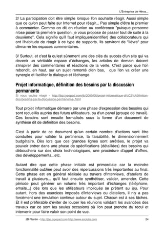 LʼEntreprise de Héros...

2/ La participation doit être simple lorsque l'on souhaite réagir. Aussi simple
que ce qu'on peut faire sur Internet pour réagir... Pas simple d'être le premier
à commenter. Comme on dit en réunion ou conférence "puisque personne
n'ose poser la première question, je vous propose de passer tout de suite à la
deuxième". Cela signiﬁe qu'il faut impliquer(identiﬁer) des collaborateurs qui
ont l'habitude de réagir à ce type de supports. Ils serviront de "lièvre" pour
démarrer les espaces commentaires.

3/ Surtout, et c'est là qu'est sûrement une des clés du succès d'un site qui va
devenir un véritable espace d'échanges, les articles de demain doivent
s'inspirer des commentaires et réactions de la veille. C'est parce que l'on
rebondit, en haut, sur un sujet remonté d'en bas, que l'on va créer une
synergie et faciliter le dialogue et l'échange.

Projet informatique, déﬁnition des besoins par la discussion
permanente
Si vous voulez réagir - http://jbp.typepad.com/jb/2009/05/projet-informatique-d%C3%A9ﬁnition-
des-besoins-par-la-discussion-permanente-.html


Tout projet informatique démarre par une phase d'expression des besoins qui
sont recueillis auprès des futurs utilisateurs, ou d'un panel (groupe de travail).
Ces besoins sont ensuite formalisés sous la forme d'un document de
synthèse dit de déﬁnition des besoins.

C'est à partir de ce document qu'un certain nombre d'actions vont être
conduites pour valider la pertinence, la faisabilité, le dimensionnement
budgétaire. Dès lors que ces grandes lignes sont arrêtées, le projet va
pouvoir entrer dans une phase de spéciﬁcations (détaillées) des besoins qui
débouchera sur des choix technologiques, une procédure d'appel d'offres,
des développements...etc.

Autant dire que cette phase initiale est primordiale car la moindre
fonctionnalité oubliée peut avoir des répercussions très importantes au ﬁnal.
Cette phase est en général réalisée au travers d'interviews, d'ateliers de
travail à plusieurs... qu'il faut ensuite synthétiser, valider, amender. Cette
période peut générer un volume très important d'échanges (téléphone,
emails...) dès lors que les utilisateurs impliqués se prêtent au jeu. Pour
autant, hors des exercices imposés d'interviews ou d'ateliers, il n'y a pas
forcément une émulation continue autour du sujet. Chacun est à ses tâches.
Et il est préférable d'éviter de louper les réunions validant les avancées des
travaux car ce sont les seules occasions où l'on peut prendre du recul et
intervenir pour faire valoir son point de vue.
      JB Plantin - http://jbp.typepad.com http://www.sociotis.com 
                          24
 
