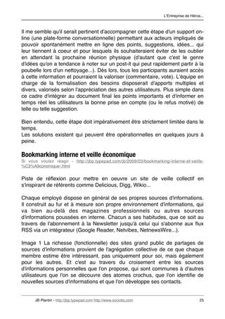 LʼEntreprise de Héros...



Il me semble qu'il serait pertinent d'accompagner cette étape d'un support on-
line (une plate-forme conversationnelle) permettant aux acteurs impliqués de
pouvoir spontanément mettre en ligne des points, suggestions, idées... qui
leur tiennent à coeur et pour lesquels ils souhaiteraient éviter de les oublier
en attendant la prochaine réunion physique (d'autant que c'est le genre
d'idées qu'on a tendance à noter sur un post-it qui peut rapidement partir à la
poubelle lors d'un nettoyage...). Dès lors, tous les participants auraient accès
à cette information et pourraient la valoriser (commentaire, vote). L'équipe en
charge de la formalisation des besoins disposerait d'apports multiples et
divers, valorisés selon l'appréciation des autres utilisateurs. Plus simple dans
ce cadre d'intégrer au document ﬁnal les points importants et d'informer en
temps réel les utilisateurs la bonne prise en compte (ou le refus motivé) de
telle ou telle suggestion.

Bien entendu, cette étape doit impérativement être strictement limitée dans le
temps.
Les solutions existent qui peuvent être opérationnelles en quelques jours à
peine.

Bookmarking interne et veille économique
Si vous voulez réagir - http://jbp.typepad.com/jb/2009/03/bookmarking-interne-et-veille-
%C3%A9conomique-.html


Piste de réﬂexion pour mettre en oeuvre un site de veille collectif en
s'inspirant de référents comme Delicious, Digg, Wikio...

Chaque employé dispose en général de ses propres sources d'informations.
Il construit au fur et à mesure son propre environnement d'informations, qui
va bien au-delà des magazines professionnels ou autres sources
d'informations poussées en interne. Chacun a ses habitudes, que ce soit au
travers de l'abonnement à la Newsletter jusqu'à celui qui s'abonne aux ﬂux
RSS via un intégrateur (Google Reader, Netvibes, NetnewsWire...).

Image 1 La richesse (fonctionnelle) des sites grand public de partages de
sources d'informations provient de l'agrégation collective de ce que chaque
membre estime être intéressant, pas uniquement pour soi, mais également
pour les autres. Et c'est au travers du croisement entre les sources
d'informations personnelles que l'on propose, qui sont communes à d'autres
utilisateurs que l'on se découvre des atomes crochus, que l'on identiﬁe de
nouvelles sources d'informations et que l'on développe ses contacts.


      JB Plantin - http://jbp.typepad.com http://www.sociotis.com 
                        25
 