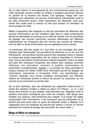 LʼEntreprise de Héros...

Sur un plan interne, la connaissance de son environnement passe par une
veille sectorielle souvent conﬁée (et limitée) à quelques personnes relevant
en général de la direction des études. Ces quelques "happy few" sont
mandatés pour déterminer les sources d'informations intéressantes (pull) et
qui elles concernent (push). Cette organisation est dépassée, sans pour
autant être inutile dans la mesure où elle peut évoluer en animateur de
communautés de veille.

Mettre à disposition des employés un site leur permettant de référencer des
sources d'informations qui leur semblent utiles dans le cadre professionnel
permet de démultiplier le sourcing de sa veille de marché, tout en permettant
de dégager des sources communes (sources référencées par différents
collaborateurs) qui s'imposent dès lors comme des sources de référence,
enﬁn de bâtir un fonds d'informations qui se capitalisera avec le temps.

La mécanique doit être simple et il faut dans ce cas envisager des petits
utilitaires type "bookmarklet" qui permettent de référencer en un clic une info
intéressante. Les premières sources peuvent être imposées (retour à l'équipe
en charge des études sectorielles) aﬁn de mettre à disposition le "minimum
vital", tout en permettant l'enrichissement collectif progressif. C'est à ce stade
qu'il peut être nécessaire d'organiser des ateliers pour expliquer comment
référencer une information, comment la qualiﬁer (commentaire de
présentation complémentaire, taggage..). Le principe de votes permettant à
chaque employé de valider l'utilité d'une information permet de dégager les
informations importantes à l'ensemble. Enﬁn, une classiﬁcation par
"chaînes" (traduites sous formes d'onglets) correspondant aux différents
métiers de l'entreprise permet à chacun de pouvoir se concentrer sur les
sources qui le concernent au premier plan.

Sur le plan technique, pour les entreprises qui supportent l'open-source, il
existe des solutions simples à mettre en place (1/4 d'heure - si, si...) qu'il
faudra bien entendu un peu adapter (côté technique par intégration avec le
système d'annuaire d'entreprise pour créer les comptes, côté design pour
l'habiller aux couleurs, côté fonctionnel pour adapter "à la marge" les règles
d'organisation des informations). Il est surprenant que les entreprises ne se
lancent pas plus avant dans ce genre de dispositif simple à déployer et à
s'approprier pour les employés qui peuvent par ailleurs y trouver un service
valorisant leur culture de partage (les plus actifs, les mieux notés...).

Blogs et Wikis en entreprise
Si vous voulez réagir - http://jbp.typepad.com/jb/2009/01/blogs-et-wikis-en-entreprise.html



       JB Plantin - http://jbp.typepad.com http://www.sociotis.com 
                               26
 