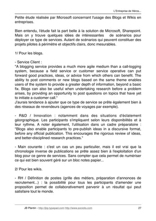 LʼEntreprise de Héros...

Petite étude réalisée par Microsoft concernant l'usage des Blogs et Wikis en
entreprises.

Bien entendu, l'étude fait la part belle à la solution de Microsoft, Sharepoint.
Mais on y trouve quelques idées de intéressantes             de scénarios pour
déployer ce type de services. Autant de scénarios qui peuvent constituer des
projets pilotes à périmètre et objectifs clairs, donc mesurables.

1/ Pour les blogs.

- Service Client :
"A blogging service provides a much more agile medium than a call-logging
system, because a ﬁeld service or customer service operative can put
forward good practices, ideas, or advice from which others can beneﬁt. The
ability to post comments or new blogs based on the same theme enables
users of the system to provide a greater depth of information, beyond a basic
ﬁx. Blogs can also be useful when undertaking research before a problem
arises, by providing an opportunity to post questions on topics that have yet
to initiate a customer call."
J'aurais tendance à ajouter que ce type de service se prête également bien à
des réseaux de revendeurs (agences de voyages par exemple).

- R&D / Innovation : notamment dans des situations d'éclatement
géorgraphique. Les participants s'impliquent selon leurs disponibilités et à
leur rythme. A noter également, l'utilisation dans un cadre préparatoire :
"Blogs also enable participants to pre-publish ideas in a discursive format,
before any ofﬁcial publication. This encourages the rigorous review of ideas,
and better-disciplined research practices."

- Main courante : c'est un cas un peu particulier, mais il est vrai que la
chronologie inverse de publications se prête assez bien à l'exploitation d'un
blog pour ce genre de services. Sans compter que cela permet de numériser
ce qui est bien souvent géré sur un bloc notes papier...

2/ Pour les wikis.

- RH / Déﬁnition de postes (grille des métiers, préparation d'annonces de
recrutement...) : la possibilité pour tous les participants d'amender une
proposition permet de collaborativement parvenir à un résultat qui peut
satisfaire tout le monde.



      JB Plantin - http://jbp.typepad.com http://www.sociotis.com 
                        27
 