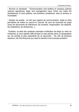 LʼEntreprise de Héros...

- Normes et standards : "Communication and drafting of company policies
requires operational, legal, and management input, which can make the
development of such policies, and therefore compliance, slow to achieve or
incomplete."

- Gestion de projets : en tant que support de communication, blogs et wikis
permettent de mettre en oeuvre le "journal" de suivi de l'avancée du projet
(avec les documents de références, les contacts, l'organisation, les objectifs,
les réalisations, les échéances...).

 Toutefois, au-delà des quelques exemples d'utilisation de blogs ou wikis en
entreprise, je vous signale cette phrase (un peu perdue dans un paragraphe)
qui me semble la plus importante de ce document : "As with all business
solutions, the ﬁrst thing that you need to identify is the business problem."




     JB Plantin - http://jbp.typepad.com http://www.sociotis.com 
                        28
 