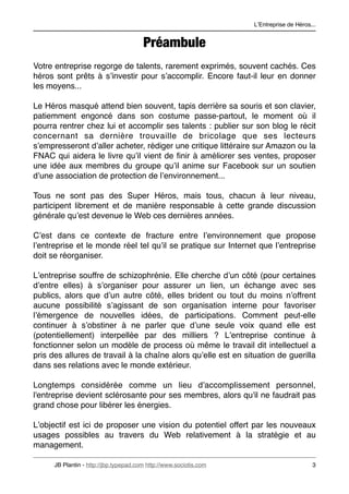 LʼEntreprise de Héros...


                                        Préambule
Votre entreprise regorge de talents, rarement exprimés, souvent cachés. Ces
héros sont prêts à sʼinvestir pour sʼaccomplir. Encore faut-il leur en donner
les moyens...

Le Héros masqué attend bien souvent, tapis derrière sa souris et son clavier,
patiemment engoncé dans son costume passe-partout, le moment où il
pourra rentrer chez lui et accomplir ses talents : publier sur son blog le récit
concernant sa dernière trouvaille de bricolage que ses lecteurs
sʼempresseront dʼaller acheter, rédiger une critique littéraire sur Amazon ou la
FNAC qui aidera le livre quʼil vient de ﬁnir à améliorer ses ventes, proposer
une idée aux membres du groupe quʼil anime sur Facebook sur un soutien
dʼune association de protection de lʼenvironnement...

Tous ne sont pas des Super Héros, mais tous, chacun à leur niveau,
participent librement et de manière responsable à cette grande discussion
générale quʼest devenue le Web ces dernières années.

Cʼest dans ce contexte de fracture entre lʼenvironnement que propose
lʼentreprise et le monde réel tel quʼil se pratique sur Internet que lʼentreprise
doit se réorganiser.

Lʼentreprise souffre de schizophrénie. Elle cherche dʼun côté (pour certaines
dʼentre elles) à sʼorganiser pour assurer un lien, un échange avec ses
publics, alors que dʼun autre côté, elles brident ou tout du moins nʼoffrent
aucune possibilité sʼagissant de son organisation interne pour favoriser
lʼémergence de nouvelles idées, de participations. Comment peut-elle
continuer à sʼobstiner à ne parler que dʼune seule voix quand elle est
(potentiellement) interpellée par des milliers ? Lʼentreprise continue à
fonctionner selon un modèle de process où même le travail dit intellectuel a
pris des allures de travail à la chaîne alors quʼelle est en situation de guerilla
dans ses relations avec le monde extérieur.

Longtemps considérée comme un lieu d'accomplissement personnel,
l'entreprise devient sclérosante pour ses membres, alors qu'il ne faudrait pas
grand chose pour libérer les énergies.

Lʼobjectif est ici de proposer une vision du potentiel offert par les nouveaux
usages possibles au travers du Web relativement à la stratégie et au
management.

      JB Plantin - http://jbp.typepad.com http://www.sociotis.com 
                         3
 
