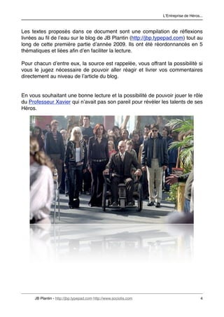 LʼEntreprise de Héros...



Les textes proposés dans ce document sont une compilation de réﬂexions
livrées au ﬁl de lʼeau sur le blog de JB Plantin (http://jbp.typepad.com) tout au
long de cette première partie dʼannée 2009. Ils ont été réordonnancés en 5
thématiques et liées aﬁn dʼen faciliter la lecture.

Pour chacun dʼentre eux, la source est rappelée, vous offrant la possibilité si
vous le jugez nécessaire de pouvoir aller réagir et livrer vos commentaires
directement au niveau de lʼarticle du blog.


En vous souhaitant une bonne lecture et la possibilité de pouvoir jouer le rôle
du Professeur Xavier qui nʼavait pas son pareil pour révéler les talents de ses
Héros.




      JB Plantin - http://jbp.typepad.com http://www.sociotis.com 
                         4
 