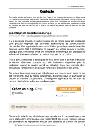 LʼEntreprise de Héros...


                                            Contexte
Pour cette section, jʼai retenu trois articles dont lʼobjectif est de poser les termes du débat en ce
qui concerne le retard que sont en train de prendre les entreprises vis-à-vis du monde extérieur, un
regard sur des initiatives au plan gouvernemental prises aux Etats-Unis qui montrent le retard
particulier que nous pouvons prendre en France, enﬁn ce qui me semble être un élément crucial
en matière de grille de lecture sur la notion de valeur du pouvoir telle quʼelle est en train
dʼévoluer...


Les entreprises en rupture numérique
Si vous voulez réagir - http://jbp.typepad.com/jb/2008/06/les-entrepris-1.html


Il y a quelques années, il était préférable de se rendre dans son entreprise
pour pouvoir disposer des dernières technologies de communication
disponibles. Ces appareils derniers cris n'étaient pas à la portée de toutes les
bourses, aussi était-il confortable de pouvoir les utiliser depuis le bureau.
Quelque part, l'entreprise avait une dimension économique qui dépassait le
salarié qui était reconnaissant de pouvoir disposer de ce confort.

Petit à petit, l'entreprise a perdu pied et il est arrivé que le dernier ordinateur,
le dernier téléphone portable...etc. soit facilement disponible pour le
particulier, quand le service achat se débattait dans des contrats pluri-
annuels qui l'empêchaient de pouvoir renouveler simplement ces outils.

Ce qui est beaucoup plus grave actuellement est que cet écart entre ce qui
est "librement", tout du moins simplement, disponible pour un particulier se
creuse en matière d'applications. L'intelligence applicative est en train de
devenir plus forte hors des murs de l'entreprise...




Nombre de salariés ont ainsi de plus en plus de mal à comprendre pourquoi
leurs applications informatiques ne ressemblent pas à ces réseaux sociaux
qui permettent de rapidement trouver une personne et d'entrer en contact
       JB Plantin - http://jbp.typepad.com http://www.sociotis.com 
                                   5
 