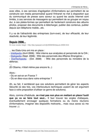 LʼEntreprise de Héros...

avec elles, à ces services d'agrégation d'informations qui permettent de se
construire son media personnalisé quand l'Intranet ne met à disposition que
du communiqué de presse sans saveur ou quand les accès Internet sont
limités, à ces services de messagerie qui permettent de se grouper en noyau
dur, à ces plates-formes qui permettent de facilement construire des albums
photos, proposer des documents à télécharger, publier des contenus, publier
depuis son téléphone mobile...etc.

Il y va de l'attractivité des entreprises (turn-over), de leur efﬁcacité, de leur
réactivité, de leur légitimité.

Depuis 2006...
Si vous voulez réagir - http://jbp.typepad.com/jb/2009/06/depuis-2006.html


... les Etats-Unis ont mis en place :
- Intellipedia (Avril 2006) : Wiki interne aux analystes et personnels de la CIA ;
- Diplopedia (Sept. 2006) : Wiki des personnels des Affaires Etrangères ;
- DodTechipedia : (Oct. 2008) : Wiki des personnels du ministère de la
défense;
-...
(Et Obama, n'était même pas encore là...)

Alors :
- Où en est-on en France ?
- Où en êtes-vous dans votre entreprise ?

Ah, au fait, il semblerait que ces solutions permettent de gérer les aspects
Sécurité (si des fois, vos interlocuteurs techniques usaient de cet argument
face à votre proposition d'utiliser ce genre de solutions).

Alors, comme d'habitude, ce n'est pas non plus en mettant en place l'outil
que ça va se faire tout seul... Il faut trouver les angles d'attaques,
éventuellement envisager quelques formations ou du moins réunions
d'informations, imaginer des dispositifs motivants... mais vous savez où me
trouver ;-)




       JB Plantin - http://jbp.typepad.com http://www.sociotis.com 
                               6
 