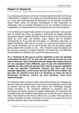 LʼEntreprise de Héros...

Pouvoir 1.0 / Pouvoir 2.0
Si vous voulez réagir - http://jbp.typepad.com/jb/2009/03/pouvoir-10-pouvoir-20-.html


Il y a beaucoup de choses écrites sur la fracture générationnelle (la fameuse
Y Generation), la réalité de son impact sur le fonctionnement des entreprises.
Il y a d'un autre côté beaucoup de discussions sur la pression de l'Internet
Grand Public versus les services informatiques et web disponibles en
entreprises, avec ce concept d'Entreprise 2.0 et son corollaire d'impact sur
l'organisation, le fonctionnement et le management au sein des entreprises.

Il me semble que l'impact le plus certain de la jeune génération n'est pas tant
dans la maîtrise des outils, sa capacité à contourner les maigres barrières
que tentent d'ériger certains DSI pour interdire l'accès à ces services grand
public qui n'ont, selon ces derniers, aucun rapport avec le caractère
professionnel de ce qui doit être fait depuis un ordinateur basé dans un
réseau d'entreprise. Rien que sur ce sujet, il y a aurait de quoi écrire un livre
tant il paraît ahurissant que ce soit le gardien des clés qui décide quelles
portes doivent être ouvertes ou non... Non, l'impact le plus fort apporté par
les nouveaux services et usages d'Internet me semble être une différence
fondamentale de la déﬁnition de ce qu'est la notion de pouvoir.

On a l'habitude de dire que le pouvoir appartient à celui qui possède
l'information (Pouvoir 1.0). Or, tous ceux qui sont nés (ou pour qui c'est
naturel dans leur nature humaine) avec les usages des réseaux sociaux,
ont une conception toute différente, pour ne pas dire diamétralement
opposée, de cette notion de pouvoir. Pour ceux-là, le pouvoir appartient
à celui qui transmet l'information (Pouvoir 2.0). Pour user d'une
analogie rugbystique, le bon joueur est celui qui fait vivre le ballon, non
pas celui qui cherche à tout prix à le conserver au risque de tuer la
dynamique (d'ailleurs, celui-là se verra pénalisé, voire exclu
temporairement).

On comprend mieux, lorsqu'on utilise cette grille de lecture, les blocages qui
peuvent exister en entreprise pour tous ceux qui sont habitués à jouer le rôle
de censeur vis-à-vis des autres (com interne, RH, knowledge manager,
cellule innovation...). On comprend également le problème pour les
journalistes qui doivent inverser leur logique intellectuelle. On comprend enﬁn
le problème pour les modèles économiques qui ne tirent plus leurs valeurs du
stock, mais doivent se chercher du côté du ﬂux. La valeur n'est plus dans le
volume, mais dans le ﬂuide. L'inﬂuence en ce cas ne se mesure pas en tant
que liens entrants, mais en tant que liens sortants.


       JB Plantin - http://jbp.typepad.com http://www.sociotis.com 
                               7
 