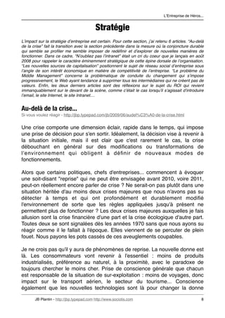 LʼEntreprise de Héros...


                                           Stratégie
Lʼimpact sur la stratégie dʼentreprise est certain. Pour cette section, jʼai retenu 6 articles. “Au-delà
de la crise” fait la transition avec la section précédente dans la mesure où la conjoncture durable
qui semble se proﬁler me semble imposer de redéﬁnir et dʼexplorer de nouvelles manières de
fonctionner. Dans ce cadre, “Nʼoubliez pas lʼintranet” était un cri du coeur que je lançais en août
2008 pour rappeler le caractère éminemment stratégique de cette épine dorsale de lʼorganisation.
“Les nouvelles sources de capitalisation” positionnent le sujet de réseau social dʼentreprise sous
lʼangle de son intérêt économique en matière de compétitivité de lʼentreprise. “Le problème du
Middle Management” concerne la problématique de conduite du changement qui sʼimpose
progressivement, le Web ayant tendance à supprimer tous les intermédiaires qui ne créent pas de
valeurs. Enﬁn, les deux derniers articles sont des réﬂexions sur le sujet du ROI qui revient
immanquablement sur le devant de la scène, comme cʼétait le cas lorsquʼil sʼagissait dʼintroduire
lʼemail, le site Internet, le site Intranet....


Au-delà de la crise...
Si vous voulez réagir - http://jbp.typepad.com/jb/2009/06/audel%C3%A0-de-la-crise.html


Une crise comporte une dimension éclair, rapide dans le temps, qui impose
une prise de décision pour s'en sortir. Idéalement, la décision vise à revenir à
la situation initiale, mais il est clair que c'est rarement le cas, la crise
débouchant en général sur des modiﬁcations ou transformations de
l'environnement qui obligent à déﬁnir de nouveaux modes de
fonctionnements.

Alors que certains politiques, chefs d'entreprises... commencent à évoquer
une soit-disant "reprise" qui ne peut être envisagée avant 2010, voire 2011,
peut-on réellement encore parler de crise ? Ne serait-on pas plutôt dans une
situation héritée d'au moins deux crises majeures que nous n'avons pas su
détecter à temps et qui ont profondément et durablement modiﬁé
l'environnement de sorte que les règles appliquées jusqu'à présent ne
permettent plus de fonctionner ? Les deux crises majeures auxquelles je fais
allusion sont la crise ﬁnancière d'une part et la crise écologique d'autre part.
Toutes deux se sont signalées dès les années 1970 sans que nous ayons su
réagir comme il le fallait à l'époque. Elles viennent de se percuter de plein
fouet. Nous payons les pots cassés de ces aveuglements coupables.

Je ne crois pas qu'il y aura de phénomènes de reprise. La nouvelle donne est
là. Les consommateurs vont revenir à l'essentiel : moins de produits
industrialisés, préférence au naturel, à la proximité, avec le paradoxe de
toujours chercher le moins cher. Prise de conscience générale que chacun
est responsable de la situation de sur-exploitation : moins de voyages, donc
impact sur le transport aérien, le secteur du tourisme... Conscience
également que les nouvelles technologies sont là pour changer la donne

       JB Plantin - http://jbp.typepad.com http://www.sociotis.com 
                                   8
 