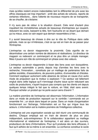 LʼEntreprise de Héros...

mais qu'elles restent encore inabordables tant le différentiel de prix avec les
offres classiques est trop important : arrêt des achats de voitures, reports de
certaines réfections... dans l'attente de nouveaux moyens de se transporter,
de se chauffer, de s'éclairer.

Il n'y aura pas de retour à la situation d'avant. Cela rend d'autant plus
inquiétant les immobilismes actuels de beaucoup d'entreprises qui coupent,
réduisent les coûts, baissent la tête, font l'autruche en se disant que demain
ça ira mieux, avec ce vain espoir que demain ressemblera à hier...

Il y aurait beaucoup de choses à dire sur le rôle du Politique dans cette
période, mais ce qui m'intéresse, c'est ce qui est en train de se passer pour
l'Entreprise.

L'entreprise va devoir réapprendre la proximité. Cela signiﬁe de re-
décentraliser une certain nombre de décisions et réalisations. Le directeur de
magasin va redevenir un commerçant et ne plus être un simple manager.
Mais il jouera son rôle de commerçant en phase avec des valeurs.

L'entreprise va devoir réapprendre à tisser des liens avec son écosystème.
Le secteur automobile a perdu depuis trop d'années les liens avec la
recherche, l'innovation... constitués par un maillage de partenaires faits de
petites sociétés, d'associations, de pouvoirs publics, d'universités et d'écoles.
Comment expliquer autrement cette absence de remise en cause d'un autre
mode de propulsion que le moteur à explosion ? Ce secteur est tellement
englué dans cette logique qu'il n'envisage d'autre issue qu'en réduisant ses
coûts de productions, n'ayant toujours pas compris que les clients ont depuis
quelques temps intégré le fait que la voiture, en l'état, était sans avenir.
Pourquoi acheter un produit qui ne porte aucun sens d'avenir ?

La matière première de l'entreprise est désormais l'information. L'information
dans un mode de production reposant sur le contrôle / commande est un
ensemble ﬁni ; un stock dans lequel on puise. Dans un mode d'organisation
fonctionnant sur l'échange, l'information est un ﬂux qui irrigue tous les
acteurs. L'information est la matière première de l'intelligence collective.

L'entreprise est une organisation sociale qui doit réunir une communauté de
destins. Chaque employé est en train de devenir de plus en plus
indépendant, auto-entrepreneur. Si le collaborateur appartient au maillage
informationnel et relationnel de l'entreprise, il est alors un des ouvriers,
producteurs de liens d'informations. Pour qu'il produise des liens efﬁcaces, il
faut qu'il adhère de lui-même à cet ensemble. La conﬁance constitue le socle

      JB Plantin - http://jbp.typepad.com http://www.sociotis.com 
                         9
 