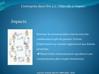 L’entreprise dans l’ère 2.0 : Objectifs et impact.
Impacts.
Favoriser la communication interne entre les
collaborateurs afin de garantir l'arriver
d'information au moment opportun et aux bonnes
personnes.
 Passer d’une communication top-down à une
communication plus souple (transverse).
 