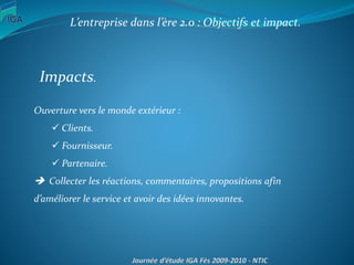 L’entreprise dans l’ère 2.0 : Objectifs et impact.
Impacts.
Ouverture vers le monde extérieur :
 Clients.
 Fournisseur.
 Partenaire.
 Collecter les réactions, commentaires, propositions afin
d’améliorer le service et avoir des idées innovantes.
 