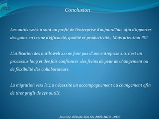 Conclusion
Les outils web2.0 sont au profit de l’entreprise d’aujourd’hui, afin d’apporter
des gains en terme d’efficacité, qualité et productivité., Mais attention !!!!!.
L’utilisation des outils web 2.0 ne font pas d’une entreprise 2.0, c’est un
processus long et des fois confronter des freins de peur de changement ou
de flexibilité des collaborateurs.
La migration vers le 2.0 nécessite un accompagnement au changement afin
de tirer profit de ces outils.
 