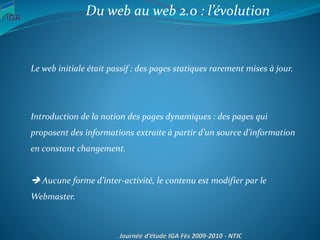 Du web au web 2.0 : l’évolution
Le web initiale était passif : des pages statiques rarement mises à jour.
Introduction de la notion des pages dynamiques : des pages qui
proposent des informations extraite à partir d’un source d’information
en constant changement.
 Aucune forme d’inter-activité, le contenu est modifier par le
Webmaster.
 