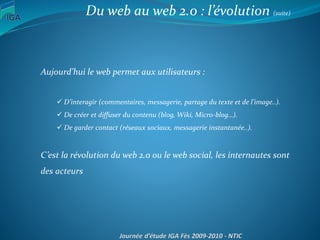 Aujourd’hui le web permet aux utilisateurs :
 D’interagir (commentaires, messagerie, partage du texte et de l’image..).
 De créer et diffuser du contenu (blog, Wiki, Micro-blog…).
 De garder contact (réseaux sociaux, messagerie instantanée..).
C’est la révolution du web 2.0 ou le web social, les internautes sont
des acteurs
Du web au web 2.0 : l’évolution (suite)
 