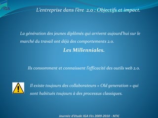 L’entreprise dans l’ère 2.0 : Objectifs et impact.
La génération des jeunes diplômés qui arrivent aujourd’hui sur le
marché du travail ont déjà des comportements 2.0.
Les Millenniales.
Ils consomment et connaissent l’efficacité des outils web 2.0.
.
Il existe toujours des collaborateurs « Old generation » qui
sont habitués toujours à des processus classiques.
 
