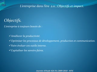 L’entreprise dans l’ère 2.0 : Objectifs et impact.
Objectifs.
L’entreprise à toujours besoin de :
Améliorer la productivité.
Optimiser les processus de développement, production et communication.
Faire évoluer ces outils interne.
Capitaliser les savoirs-faires.
 