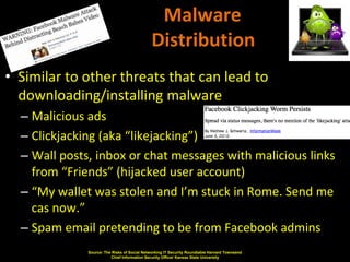 Malware
                                              Distribution
• Similar to other threats that can lead to
  downloading/installing malware
  – Malicious ads
  – Clickjacking (aka “likejacking”)
  – Wall posts, inbox or chat messages with malicious links
    from “Friends” (hijacked user account)
  – “My wallet was stolen and I’m stuck in Rome. Send me
    cas now.”
  – Spam email pretending to be from Facebook admins
              Source: The Risks of Social Networking IT Security Roundtable Harvard Townsend
                         Chief Information Security Officer Kansas State University
 