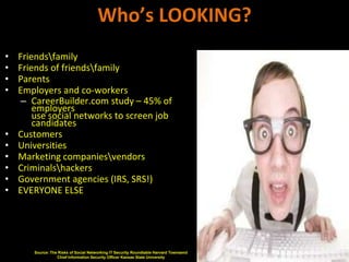 Who’s LOOKING?
•   Friendsfamily
•   Friends of friendsfamily
•   Parents
•   Employers and co-workers
     – CareerBuilder.com study – 45% of
        employers
        use social networks to screen job
        candidates
•   Customers
•   Universities
•   Marketing companiesvendors
•   Criminalshackers
•   Government agencies (IRS, SRS!)
•   EVERYONE ELSE




       Source: The Risks of Social Networking IT Security Roundtable Harvard Townsend
                  Chief Information Security Officer Kansas State University
 