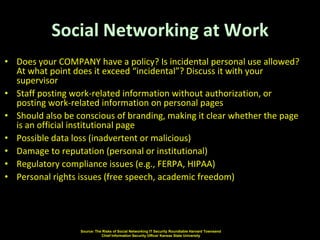 Social Networking at Work
• Does your COMPANY have a policy? Is incidental personal use allowed?
  At what point does it exceed “incidental”? Discuss it with your
  supervisor
• Staff posting work-related information without authorization, or
  posting work-related information on personal pages
• Should also be conscious of branding, making it clear whether the page
  is an official institutional page
• Possible data loss (inadvertent or malicious)
• Damage to reputation (personal or institutional)
• Regulatory compliance issues (e.g., FERPA, HIPAA)
• Personal rights issues (free speech, academic freedom)




                  Source: The Risks of Social Networking IT Security Roundtable Harvard Townsend
                             Chief Information Security Officer Kansas State University
 