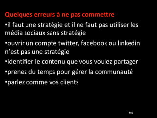 Quelques erreurs à ne pas commettre
•il faut une stratégie et il ne faut pas utiliser les
média sociaux sans stratégie
•ouvrir un compte twitter, facebook ou linkedin
n’est pas une stratégie
•identifier le contenu que vous voulez partager
•prenez du temps pour gérer la communauté
•parlez comme vos clients



                                                165
 