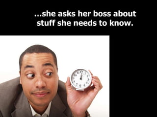 …she asks her boss about
stuff she needs to know.
 