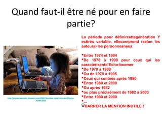 Quand faut-il être né pour en faire
                  partie?
                                                                            La période pour définircettegénération Y
                                                                            esttrès variable, ellecomprend (selon les
                                                                            auteurs) les personnesnées:

                                                                            •Entre 1974 et 1994
                                                                            •De 1978 à 1998      pour ceux qui les
                                                                            caractérisentd’Echo-boomer
                                                                            •De 1978 à 1988
                                                                            •Ou de 1978 à 1995
                                                                            •Ceux qui sontnés après 1980
                                                                            •Entre 1980 et 2000
                                                                            •Ou après 1982
                                                                            •ou plus précisément de 1982 à 2003
                                                                            •Entre 1990 et 2000
                                                                            •...
http://funnyscrapcodes.blogspot.com/2009/10/embed-code-funny-stuff-funny-
                               scraps.html


                                                                              BARRER LA MENTION INUTILE !
 