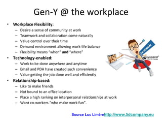 Gen-Y @ the workplace
• Workplace Flexibility:
    –   Desire a sense of community at work
    –   Teamwork and collaboration come naturally
    –   Value control over their time
    –   Demand environment allowing work-life balance
    –   Flexibility means “when” and “where”
• Technology-enabled:
    – Work to be done anywhere and anytime
    – Email and PDA have created such convenience
    – Value getting the job done well and efficiently
• Relationship-based:
    –   Like to make friends
    –   Not bound to an office location
    –   Place a high ranking on interpersonal relationships at work
    –   Want co-workers “who make work fun”.

                                       Source Luc Limèrehttp://www.5dcompany.eu
 