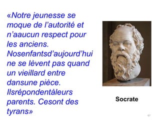 «Notre jeunesse se
moque de l’autorité et
n’aaucun respect pour
les anciens.
Nosenfantsd’aujourd’hui
ne se lèvent pas quand
un vieillard entre
dansune pièce.
Ilsrépondentàleurs
                          Socrate
parents. Cesont des
tyrans»                             67
 
