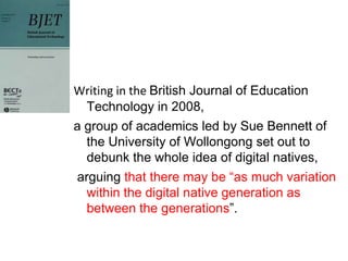Writing in the British Journal of Education
  Technology in 2008,
a group of academics led by Sue Bennett of
  the University of Wollongong set out to
  debunk the whole idea of digital natives,
arguing that there may be “as much variation
  within the digital native generation as
  between the generations”.
 