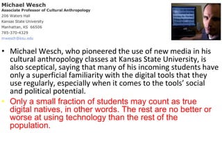 • Michael Wesch, who pioneered the use of new media in his
  cultural anthropology classes at Kansas State University, is
  also sceptical, saying that many of his incoming students have
  only a superficial familiarity with the digital tools that they
  use regularly, especially when it comes to the tools’ social
  and political potential.
• Only a small fraction of students may count as true
  digital natives, in other words. The rest are no better or
  worse at using technology than the rest of the
  population.
 