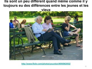 Ils sont un peu différent quand même comme il y
toujours eu des différences entre les jeunes et les
                        vieux




          http://www.flickr.com/photos/yourdon/4695962052/
                                                             71
 