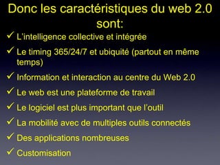 Donc les caractéristiques du web 2.0
               sont:
 L’intelligence collective et intégrée
 Le timing 365/24/7 et ubiquité (partout en même
  temps)
 Information et interaction au centre du Web 2.0
 Le web est une plateforme de travail
 Le logiciel est plus important que l’outil
 La mobilité avec de multiples outils connectés
 Des applications nombreuses
 Customisation
 