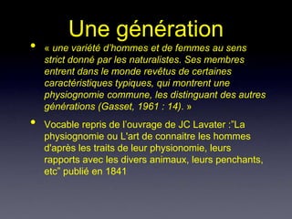 Une génération
•   « une variété d’hommes et de femmes au sens
    strict donné par les naturalistes. Ses membres
    entrent dans le monde revêtus de certaines
    caractéristiques typiques, qui montrent une
    physiognomie commune, les distinguant des autres
    générations (Gasset, 1961 : 14). »
•   Vocable repris de l’ouvrage de JC Lavater :”La
    physiognomie ou L'art de connaitre les hommes
    d'après les traits de leur physionomie, leurs
    rapports avec les divers animaux, leurs penchants,
    etc” publié en 1841
 
