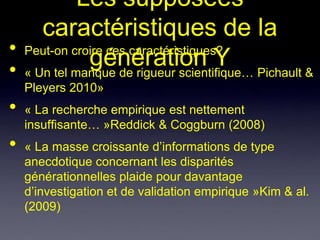 Les supposées
     caractéristiques de la
• Peut-on croire ces caractéristiques?
             génération Y Pichault &
• « Un tel manque de rigueur scientifique…
    Pleyers 2010»
•   « La recherche empirique est nettement
    insuffisante… »Reddick & Coggburn (2008)
•   « La masse croissante d’informations de type
    anecdotique concernant les disparités
    générationnelles plaide pour davantage
    d’investigation et de validation empirique »Kim & al.
    (2009)
 