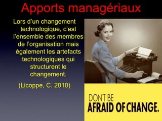 Apports managériaux
Lors d’un changement
    technologique, c’est
l’ensemble des membres
   de l’organisation mais
  également les artefacts
     technologiques qui
        structurent le
        changement.
 (Licoppe, C. 2010)
 
