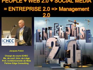 PEOPLE + WEB 2.0 + SOCIAL MEDIA
 = ENTREPRISE 2.0 => Management
              2.0




       Jacques Folon

  Chargé de cours ICHEC
 Me. de conf. Univ. de Liège
Prof. invitéUniversité de Metz
  Partner Edge Consulting
 