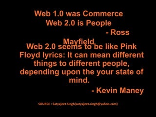 Web 1.0 was Commerce
        Web 2.0 is People
                         - Ross
            Mayfield
  Web 2.0 seems to be like Pink
Floyd lyrics: It can mean different
    things to different people,
depending upon the your state of
               mind.
                     - Kevin Maney
     SOURCE : Satyajeet Singh(satyajeet.singh@yahoo.com)
 