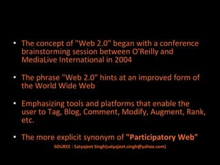 • The concept of "Web 2.0" began with a conference
  brainstorming session between O'Reilly and
  MediaLive International in 2004

• The phrase "Web 2.0" hints at an improved form of
  the World Wide Web

• Emphasizing tools and platforms that enable the
  user to Tag, Blog, Comment, Modify, Augment, Rank,
  etc.

• The more explicit synonym of "Participatory Web"
           SOURCE : Satyajeet Singh(satyajeet.singh@yahoo.com)
 