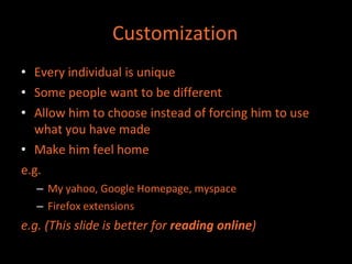 Customization
• Every individual is unique
• Some people want to be different
• Allow him to choose instead of forcing him to use
  what you have made
• Make him feel home
e.g.
   – My yahoo, Google Homepage, myspace
   – Firefox extensions
e.g. (This slide is better for reading online)
 