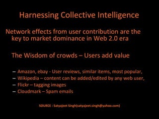 Harnessing Collective Intelligence
Network effects from user contribution are the
 key to market dominance in Web 2.0 era

  The Wisdom of crowds – Users add value

  –   Amazon, ebay - User reviews, similar items, most popular,
  –   Wikipedia – content can be added/edited by any web user,
  –   Flickr – tagging images
  –   Cloudmark – Spam emails

               SOURCE : Satyajeet Singh(satyajeet.singh@yahoo.com)
 