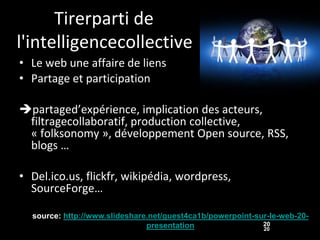 Tirerparti de
l'intelligencecollective
• Le web une affaire de liens
• Partage et participation

partaged’expérience, implication des acteurs,
 filtragecollaboratif, production collective,
 « folksonomy », développement Open source, RSS,
 blogs …

• Del.ico.us, flickfr, wikipédia, wordpress,
  SourceForge…

  source: http://www.slideshare.net/guest4ca1b/powerpoint-sur-le-web-20-
                               presentation                 20
                                                            20
 