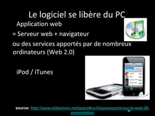 Le logiciel se libère du PC
• Application web
= Serveur web + navigateur
ou des services apportés par de nombreux
ordinateurs (Web 2.0)

• iPod / iTunes




 source: http://www.slideshare.net/guest4ca1b/powerpoint-sur-le-web-20-
                                                           21
                              presentation
 