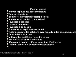 Extérieurement
         Prendre le pouls des consommateurs
         Valoriser les clients
         Identifier les problématiquesrapidement
         Construire un lien fort, uneproximité
         Favoriser le dialogue
         Piloter en temps réel
         Favoriser le co-design
         Construire un esprit de marque fort
         Tester des nouvelles solutions avec le soutien des consommateurs
         Faire de l’écoute active
         Anticiper les problèmes (éteindre un feu)
         Mesurerl’attachementà la marque
         Dépasser le produit / diffuser sa culture d’entreprise
         Créer du contenu et doncaccroîtresavisibilité
         ...

SOURCE: Sandrine Szabo - Netinfluence.ch
                                                            45
 