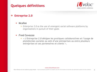 Quelques définitions
Entreprise 2.0
Mcafee
Enterprise 2.0 as the use of emergent social software platforms by
organizations in pursuit of their goals
Fred Cavazza
« L‘Entreprise 2.0 désigne les pratiques collaboratives et l’usage de
plateformes sociales au sein d’une entreprises ou entre plusieurs
entreprises et ses partenaires et clients ».
4
 