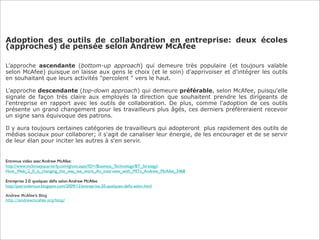 Adoption des outils de collaboration en entreprise: deux écoles
(approches) de pensée selon Andrew McAfee

L’approche ascendante (bottom-up approach) qui demeure très populaire (et toujours valable
selon McAfee) puisque on laisse aux gens le choix (et le soin) d'apprivoiser et d'intégrer les outils
en souhaitant que leurs activités "percolent " vers le haut.

L’approche descendante (top-down approach) qui demeure préférable, selon McAfee, puisqu'elle
signale de façon très claire aux employés la direction que souhaitent prendre les dirigeants de
l'entreprise en rapport avec les outils de collaboration. De plus, comme l'adoption de ces outils
présente un grand changement pour les travailleurs plus âgés, ces derniers préfèreraient recevoir
un signe sans équivoque des patrons.

Il y aura toujours certaines catégories de travailleurs qui adopteront plus rapidement des outils de
médias sociaux pour collaborer; il s'agit de canaliser leur énergie, de les encourager et de se servir
de leur élan pour inciter les autres à s'en servir.


Entrevue vidéo avec Andrew McAfee:
http://www.mckinseyquarterly.com/ghost.aspx?ID=/Business_Technology/BT_Strategy/
How_Web_2_0_is_changing_the_way_we_work_An_interview_with_MITs_Andrew_McAfee_2468

Entreprise 2.0: quelques déﬁs selon Andrew McAfee
http://patriceleroux.blogspot.com/2009/12/entreprise-20-quelques-deﬁs-selon.html

Andrew McAfee’s Blog
http://andrewmcafee.org/blog/
 
