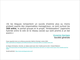 «Si les blogues remportent un succès d'estime plus ou moins
probant auprès des responsables managériaux, ce sont surtout les
350 wikis, le portail groupe et le projet "Ambassadors" (approche
hybride entre le wiki et le réseau social) qui sont promis à un bel
avenir.»
                                                  Vivianne Garrigos
                                                   Société générale
Propos rapportés durant une conférence prononcée à WebCom-Montréal ( octobre 2009)
http://patriceleroux.blogspot.com/2009/10/webcom-montreal-2009-un-compte-rendu.htm


Un blogue d’entreprise, c’est bien. Un réseau social aussi mais n’oubliez pas les wikis ! (Claude Malaison)
http://emergenceweb.com/blog/2009/05/un-blogue-dentreprise-cest-bien-un-reseau-social-aussi-mais-noubliez-pas-les-
wikis/

Société générale: http://www.societegenerale.com/
 