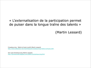 « L’externalisation de la participation permet
  de puiser dans la longue traîne des talents »

                                                                               (Martin Lessard)



Crowdsourcing : Mettre la foule à profit (Martin Lessard)
http://www.slideshare.net/martinlessard/crowdsourcing-mettre-la-foule-profit


Voir aussi Smartsourcing (Martin Lessard)
http://zeroseconde.blogspot.com/2009/12/smartsourcing.html
 